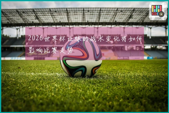 2026世界杯让球的战术变化将如何影响比赛走势
