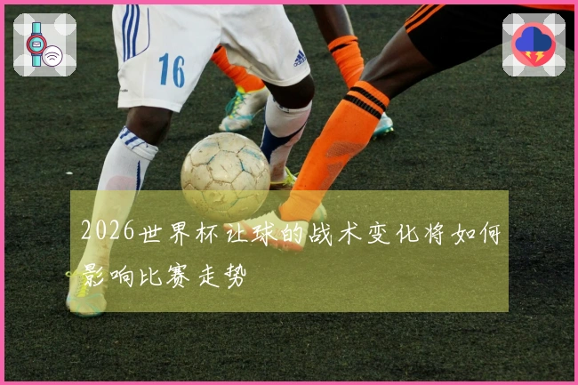2026世界杯让球的战术变化将如何影响比赛走势